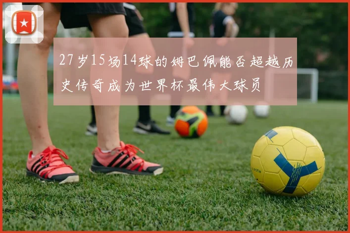 27岁15场14球的姆巴佩能否超越历史传奇成为世界杯最伟大球员