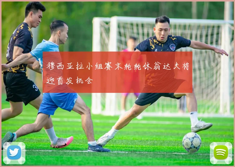 穆西亚拉小组赛末轮轮休翁达夫将迎首发机会