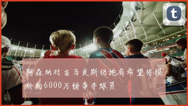 阿森纳对吉马良斯仍抱有希望将报价约6000万镑争夺球员