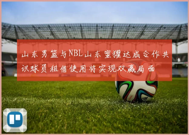 山东男篮与NBL山东蜜獾达成合作共识球员租借使用将实现双赢局面