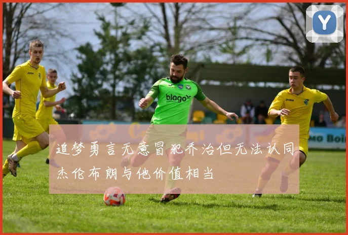 追梦勇言无意冒犯乔治但无法认同杰伦布朗与他价值相当