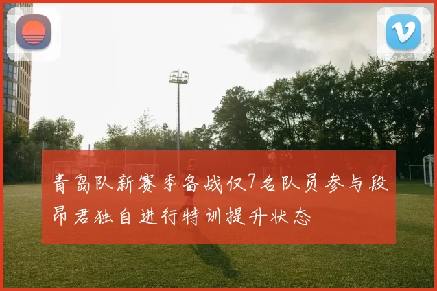 青岛队新赛季备战仅7名队员参与段昂君独自进行特训提升状态