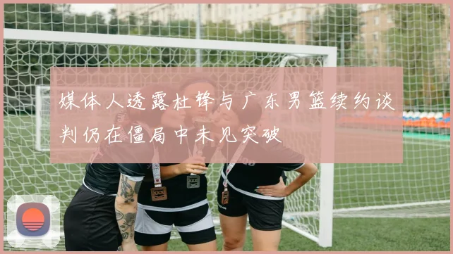 媒体人透露杜锋与广东男篮续约谈判仍在僵局中未见突破