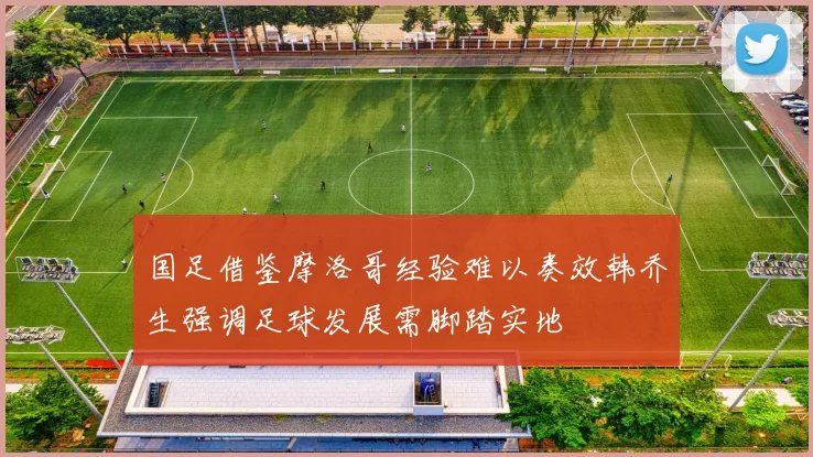 国足借鉴摩洛哥经验难以奏效韩乔生强调足球发展需脚踏实地