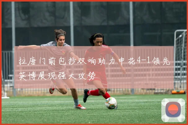 拉唐门前包抄双响助力申花4-1领先英博展现强大攻势