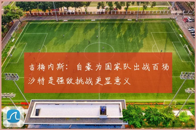 吉梅内斯：自豪为国家队出战百场沙特是强敌挑战更显意义