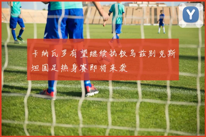卡纳瓦罗有望继续执教乌兹别克斯坦国足热身赛即将来袭