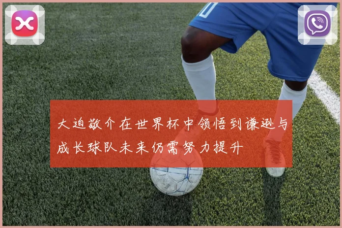 大迫敬介在世界杯中领悟到谦逊与成长球队未来仍需努力提升