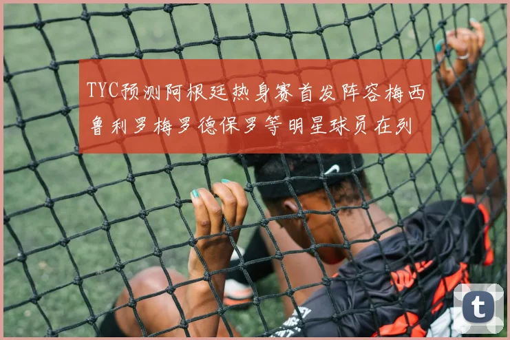 TYC预测阿根廷热身赛首发阵容梅西鲁利罗梅罗德保罗等明星球员在列