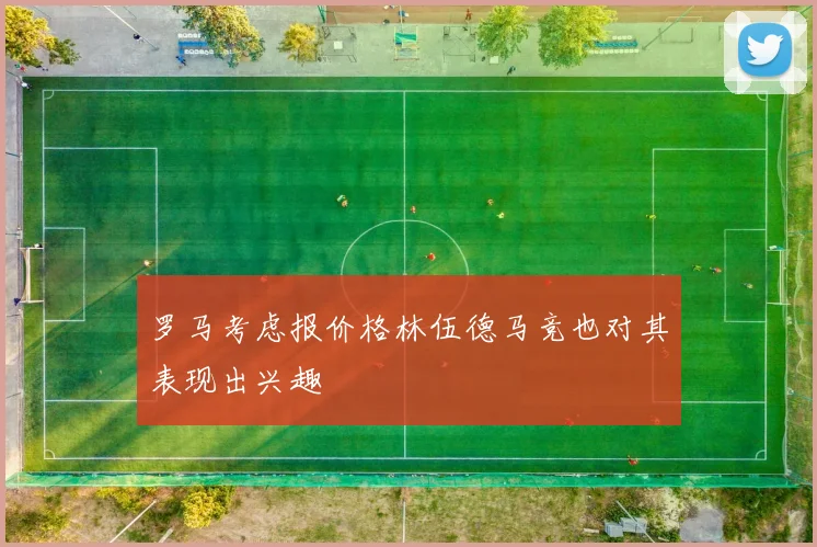 罗马考虑报价格林伍德马竞也对其表现出兴趣
