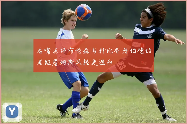 名嘴点评布伦森与科比乔丹伯德的差距詹姆斯风格更温和