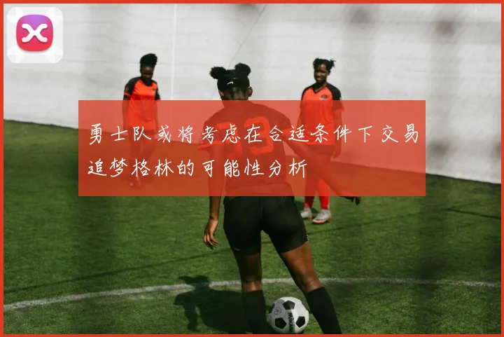 勇士队或将考虑在合适条件下交易追梦格林的可能性分析