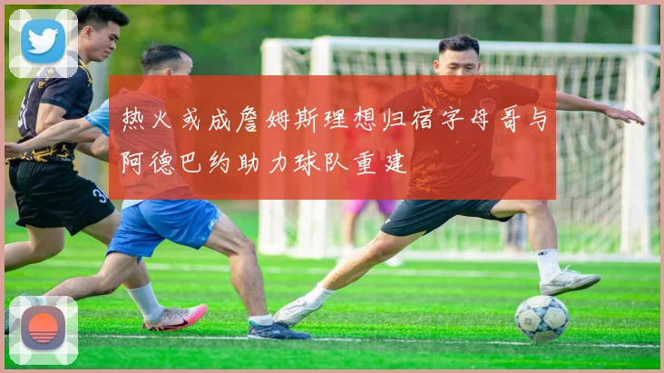 热火或成詹姆斯理想归宿字母哥与阿德巴约助力球队重建